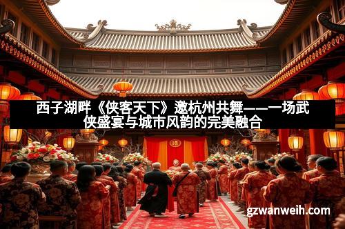 西子湖畔《侠客天下》邀杭州共舞——一场武侠盛宴与城市风韵的完美融合