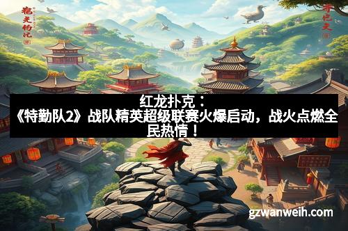 红龙扑克：《特勤队2》战队精英超级联赛火爆启动，战火点燃全民热情！